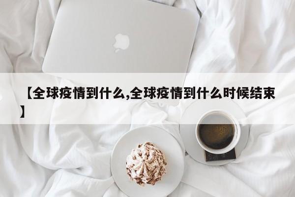 【全球疫情到什么,全球疫情到什么时候结束】