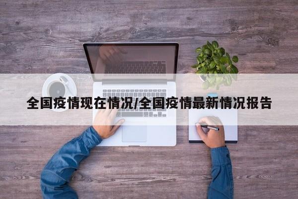 全国疫情现在情况/全国疫情最新情况报告