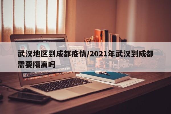 武汉地区到成都疫情/2021年武汉到成都需要隔离吗