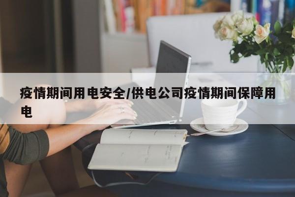 疫情期间用电安全/供电公司疫情期间保障用电
