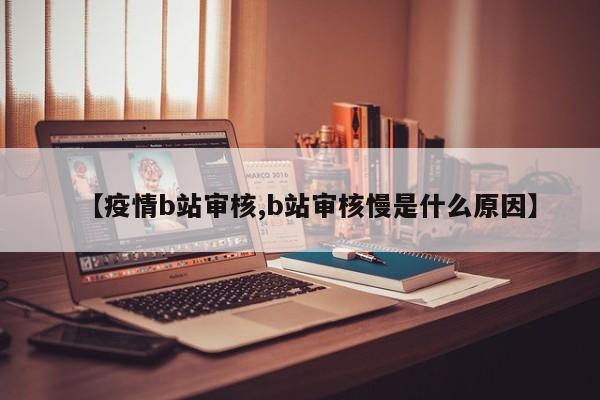 【疫情b站审核,b站审核慢是什么原因】