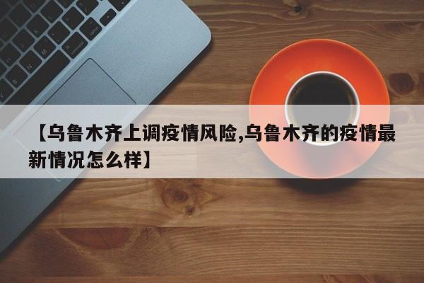 【乌鲁木齐上调疫情风险,乌鲁木齐的疫情最新情况怎么样】