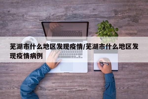 芜湖市什么地区发现疫情/芜湖市什么地区发现疫情病例