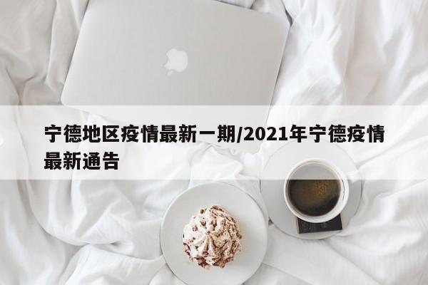 宁德地区疫情最新一期/2021年宁德疫情最新通告