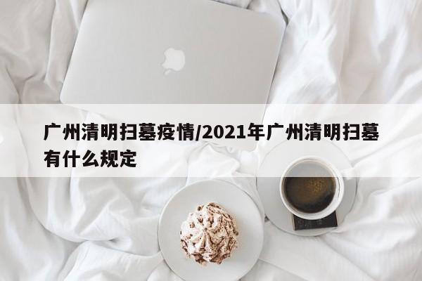 广州清明扫墓疫情/2021年广州清明扫墓有什么规定
