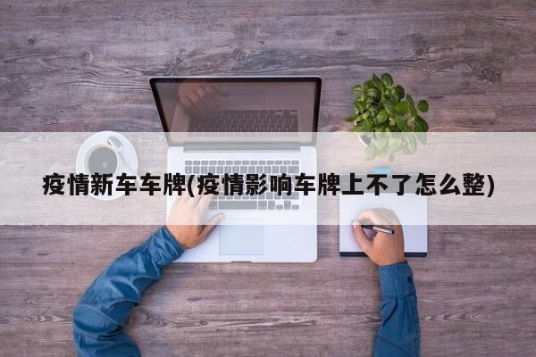 疫情新车车牌(疫情影响车牌上不了怎么整)