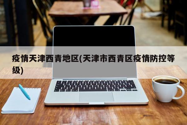 疫情天津西青地区(天津市西青区疫情防控等级)