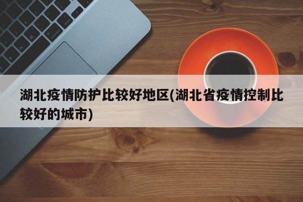 湖北疫情防护比较好地区(湖北省疫情控制比较好的城市)