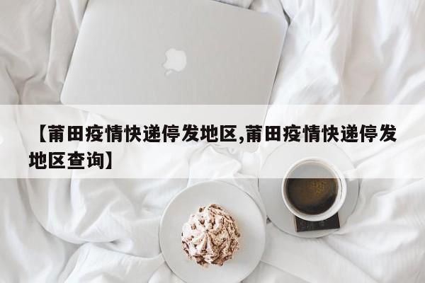 【莆田疫情快递停发地区,莆田疫情快递停发地区查询】