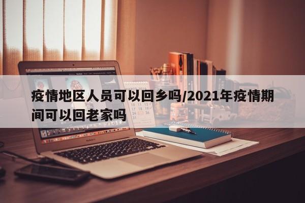 疫情地区人员可以回乡吗/2021年疫情期间可以回老家吗