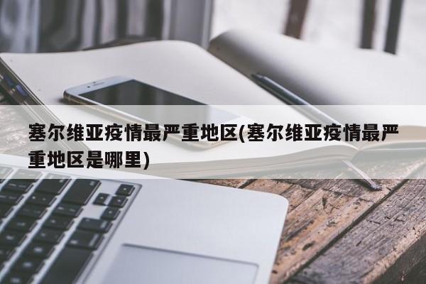 塞尔维亚疫情最严重地区(塞尔维亚疫情最严重地区是哪里)