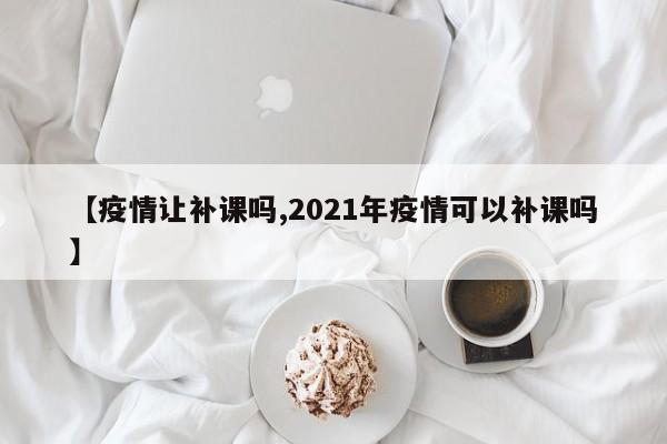 【疫情让补课吗,2021年疫情可以补课吗】