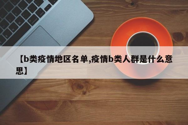【b类疫情地区名单,疫情b类人群是什么意思】