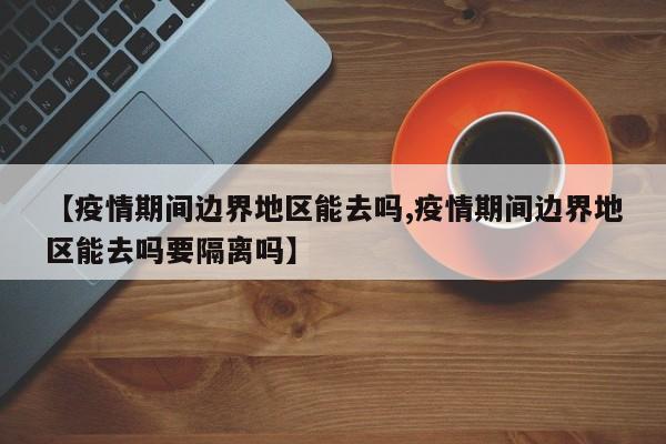 【疫情期间边界地区能去吗,疫情期间边界地区能去吗要隔离吗】