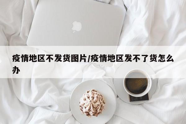疫情地区不发货图片/疫情地区发不了货怎么办