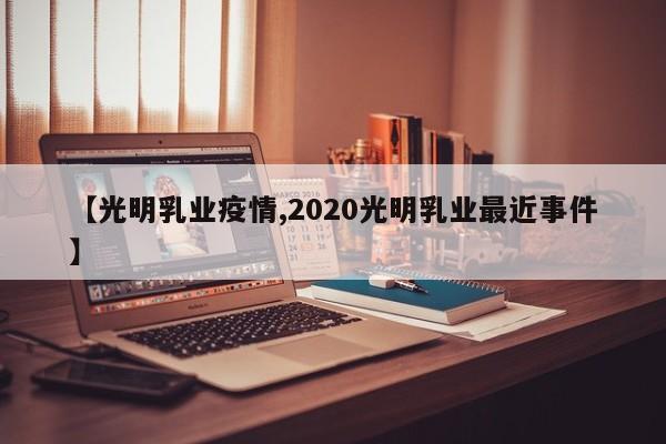【光明乳业疫情,2020光明乳业最近事件】