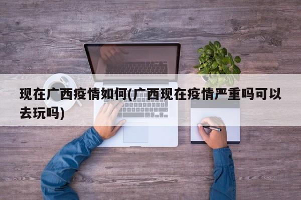 现在广西疫情如何(广西现在疫情严重吗可以去玩吗)