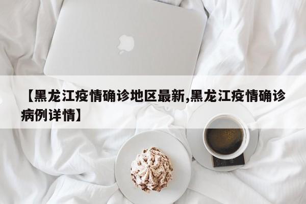 【黑龙江疫情确诊地区最新,黑龙江疫情确诊病例详情】