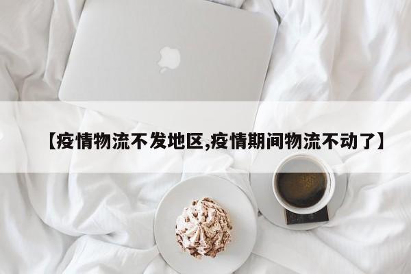 【疫情物流不发地区,疫情期间物流不动了】