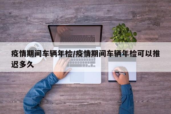 疫情期间车辆年检/疫情期间车辆年检可以推迟多久