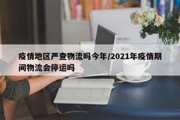 疫情地区严查物流吗今年/2021年疫情期间物流会停运吗