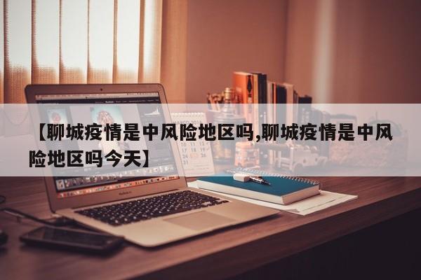 【聊城疫情是中风险地区吗,聊城疫情是中风险地区吗今天】