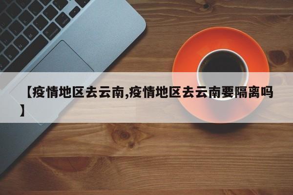 【疫情地区去云南,疫情地区去云南要隔离吗】