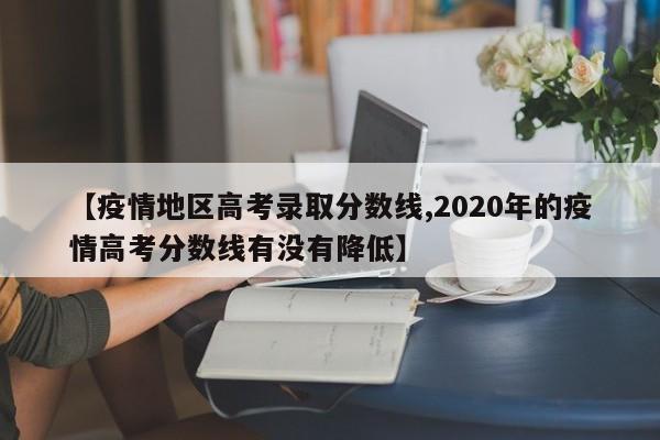 【疫情地区高考录取分数线,2020年的疫情高考分数线有没有降低】