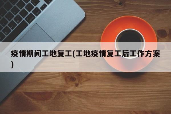 疫情期间工地复工(工地疫情复工后工作方案)