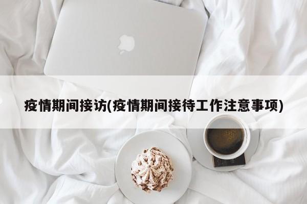 疫情期间接访(疫情期间接待工作注意事项)