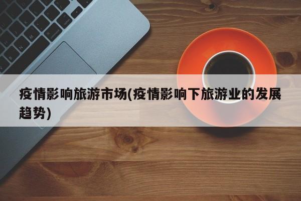 疫情影响旅游市场(疫情影响下旅游业的发展趋势)
