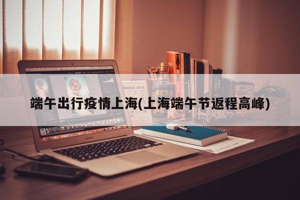 端午出行疫情上海(上海端午节返程高峰)