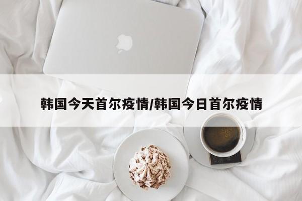 韩国今天首尔疫情/韩国今日首尔疫情