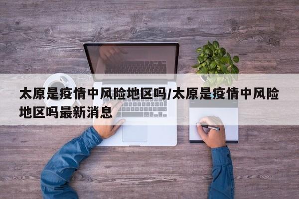 太原是疫情中风险地区吗/太原是疫情中风险地区吗最新消息