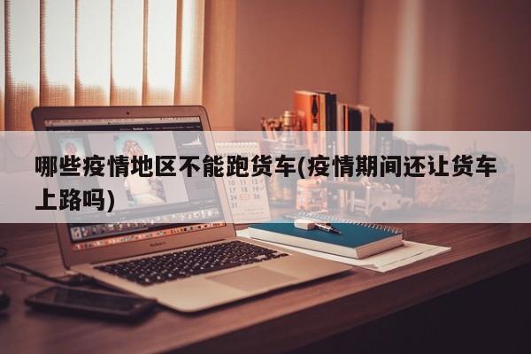 哪些疫情地区不能跑货车(疫情期间还让货车上路吗)