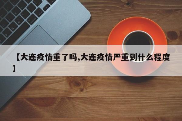 【大连疫情重了吗,大连疫情严重到什么程度】