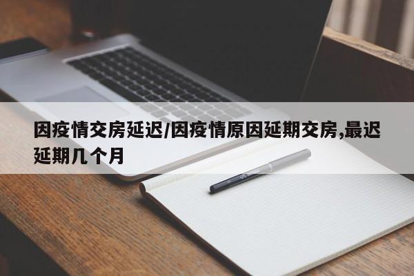 因疫情交房延迟/因疫情原因延期交房,最迟延期几个月