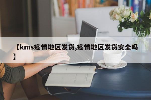 【kms疫情地区发货,疫情地区发货安全吗】