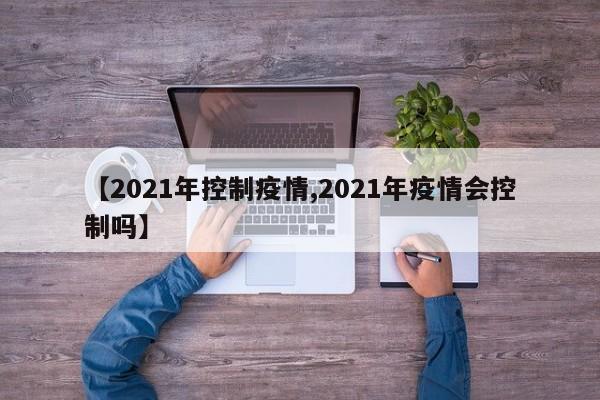 【2021年控制疫情,2021年疫情会控制吗】