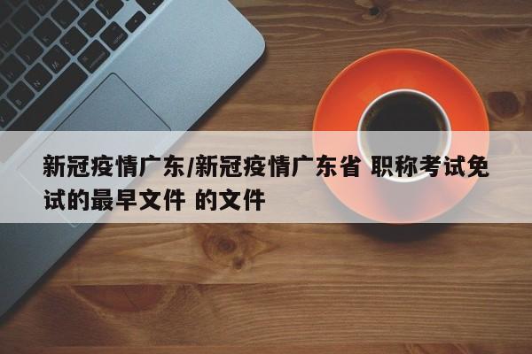 新冠疫情广东/新冠疫情广东省 职称考试免试的最早文件 的文件