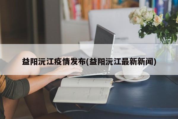 益阳沅江疫情发布(益阳沅江最新新闻)