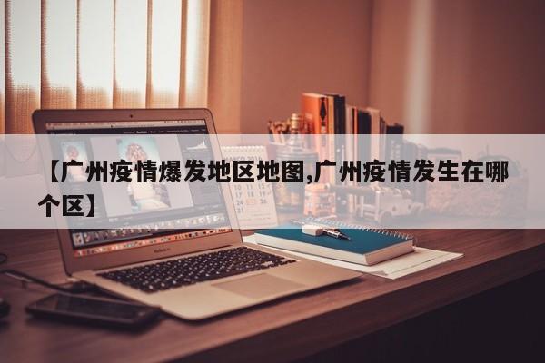 【广州疫情爆发地区地图,广州疫情发生在哪个区】