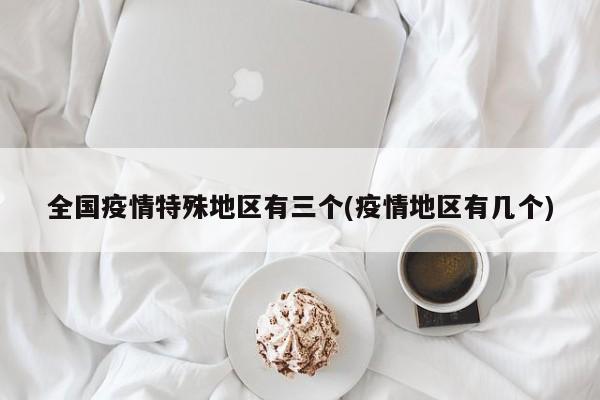 全国疫情特殊地区有三个(疫情地区有几个)