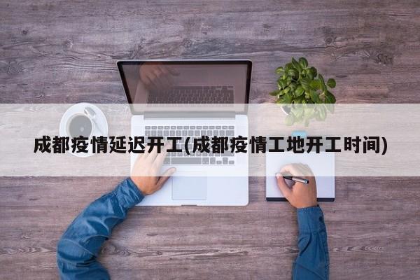 成都疫情延迟开工(成都疫情工地开工时间)
