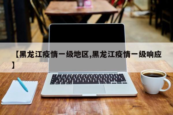 【黑龙江疫情一级地区,黑龙江疫情一级响应】