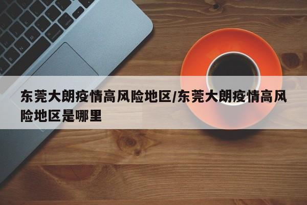 东莞大朗疫情高风险地区/东莞大朗疫情高风险地区是哪里