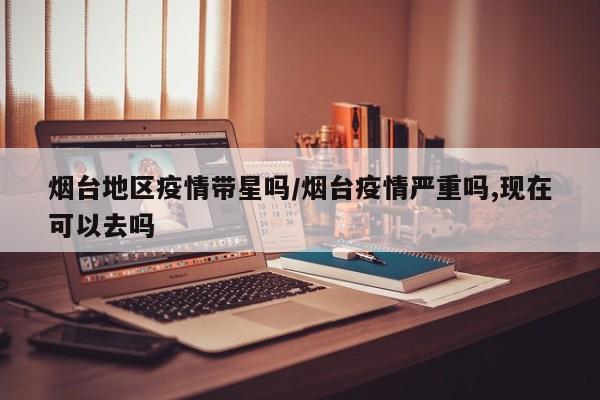烟台地区疫情带星吗/烟台疫情严重吗,现在可以去吗