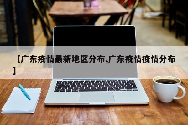 【广东疫情最新地区分布,广东疫情疫情分布】