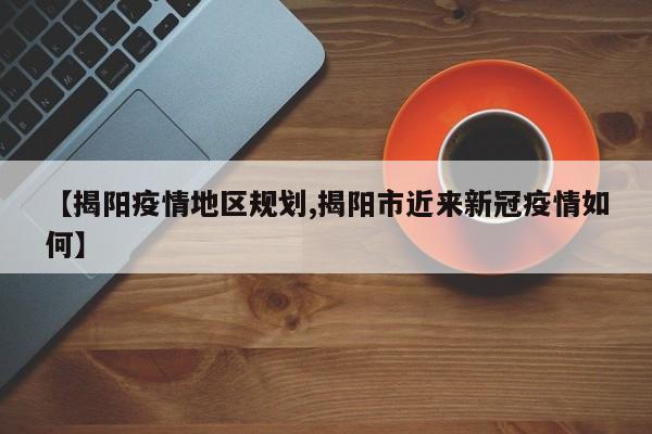 【揭阳疫情地区规划,揭阳市近来新冠疫情如何】