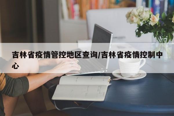 吉林省疫情管控地区查询/吉林省疫情控制中心